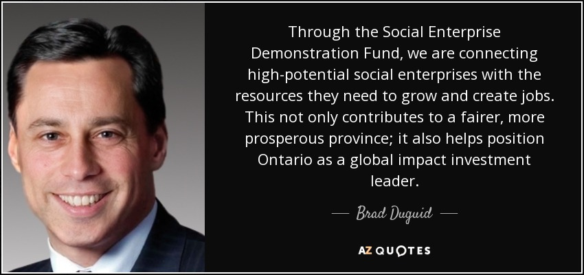 Through the Social Enterprise Demonstration Fund, we are connecting high-potential social enterprises with the resources they need to grow and create jobs. This not only contributes to a fairer, more prosperous province; it also helps position Ontario as a global impact investment leader. - Brad Duguid