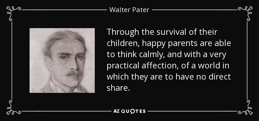 Through the survival of their children, happy parents are able to think calmly, and with a very practical affection, of a world in which they are to have no direct share. - Walter Pater