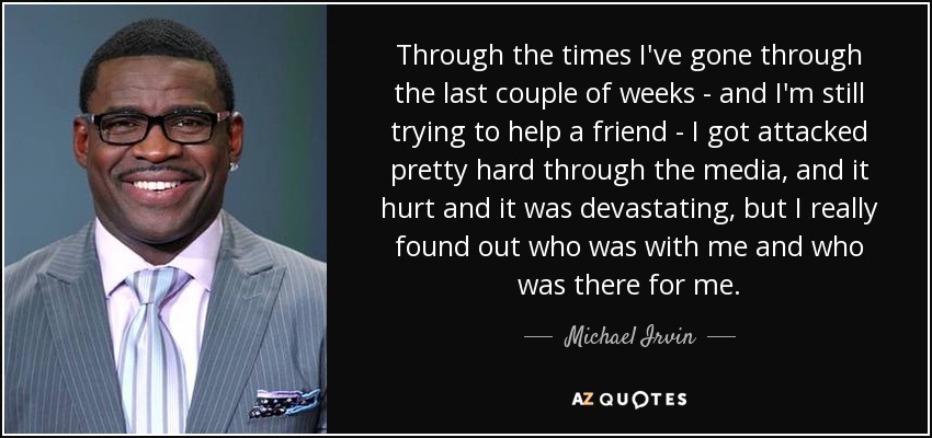 Through the times I've gone through the last couple of weeks - and I'm still trying to help a friend - I got attacked pretty hard through the media, and it hurt and it was devastating, but I really found out who was with me and who was there for me. - Michael Irvin