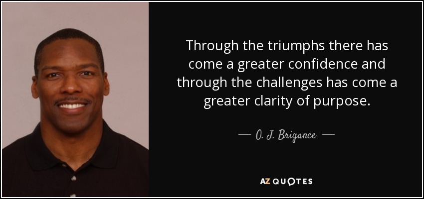 Through the triumphs there has come a greater confidence and through the challenges has come a greater clarity of purpose. - O. J. Brigance