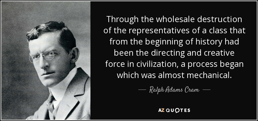 Through the wholesale destruction of the representatives of a class that from the beginning of history had been the directing and creative force in civilization, a process began which was almost mechanical. - Ralph Adams Cram