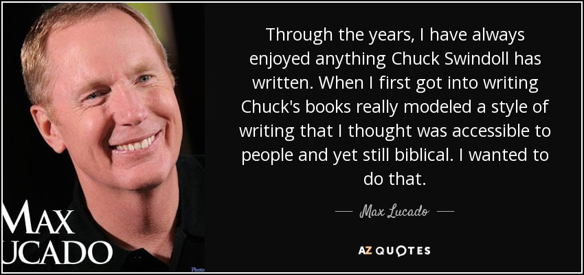 Through the years, I have always enjoyed anything Chuck Swindoll has written. When I first got into writing Chuck's books really modeled a style of writing that I thought was accessible to people and yet still biblical. I wanted to do that. - Max Lucado