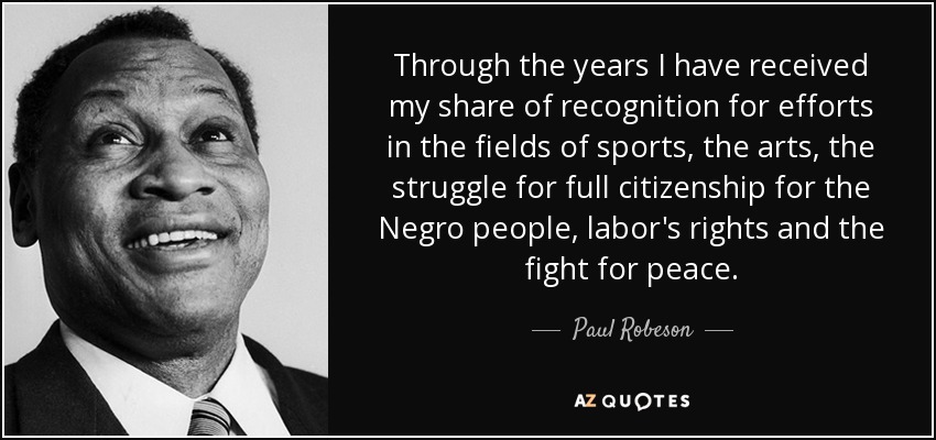 Through the years I have received my share of recognition for efforts in the fields of sports, the arts, the struggle for full citizenship for the Negro people, labor's rights and the fight for peace. - Paul Robeson