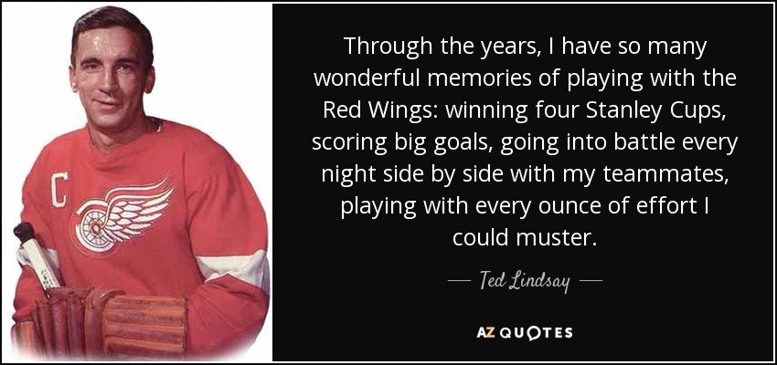 Through the years, I have so many wonderful memories of playing with the Red Wings: winning four Stanley Cups, scoring big goals, going into battle every night side by side with my teammates, playing with every ounce of effort I could muster. - Ted Lindsay