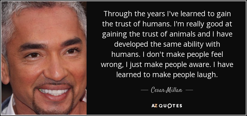 Through the years I've learned to gain the trust of humans. I'm really good at gaining the trust of animals and I have developed the same ability with humans. I don't make people feel wrong, I just make people aware. I have learned to make people laugh. - Cesar Millan