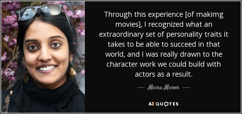 Through this experience [of makimg movies], I recognized what an extraordinary set of personality traits it takes to be able to succeed in that world, and I was really drawn to the character work we could build with actors as a result. - Meera Menon