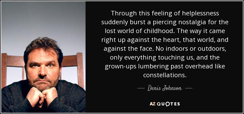 Through this feeling of helplessness suddenly burst a piercing nostalgia for the lost world of childhood. The way it came right up against the heart, that world, and against the face. No indoors or outdoors, only everything touching us, and the grown-ups lumbering past overhead like constellations. - Denis Johnson