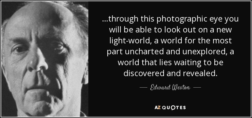 ...through this photographic eye you will be able to look out on a new light-world, a world for the most part uncharted and unexplored, a world that lies waiting to be discovered and revealed. - Edward Weston