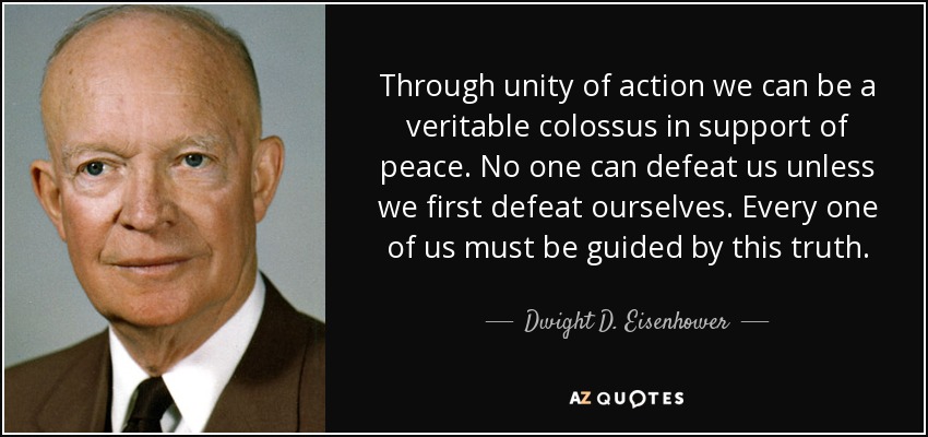 Through unity of action we can be a veritable colossus in support of peace. No one can defeat us unless we first defeat ourselves. Every one of us must be guided by this truth. - Dwight D. Eisenhower