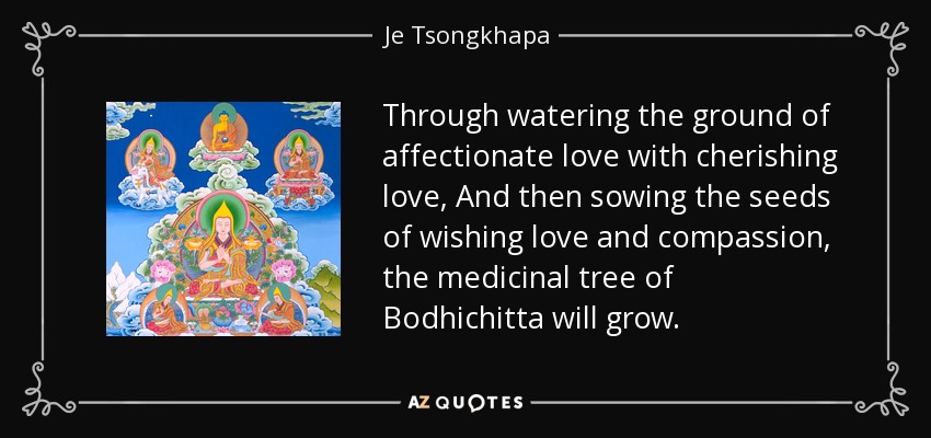 Through watering the ground of affectionate love with cherishing love, And then sowing the seeds of wishing love and compassion, the medicinal tree of Bodhichitta will grow. - Je Tsongkhapa