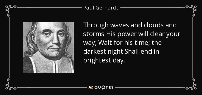 Through waves and clouds and storms His power will clear your way; Wait for his time; the darkest night Shall end in brightest day. - Paul Gerhardt