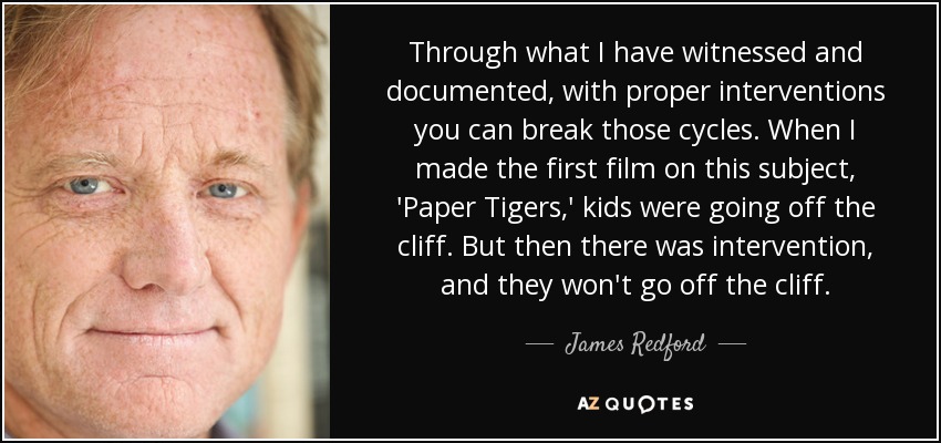 Through what I have witnessed and documented, with proper interventions you can break those cycles. When I made the first film on this subject, 'Paper Tigers,' kids were going off the cliff. But then there was intervention, and they won't go off the cliff. - James Redford