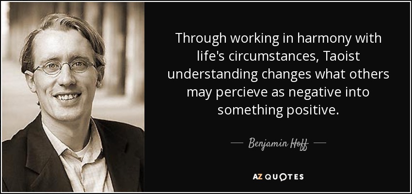 Through working in harmony with life's circumstances, Taoist understanding changes what others may percieve as negative into something positive. - Benjamin Hoff