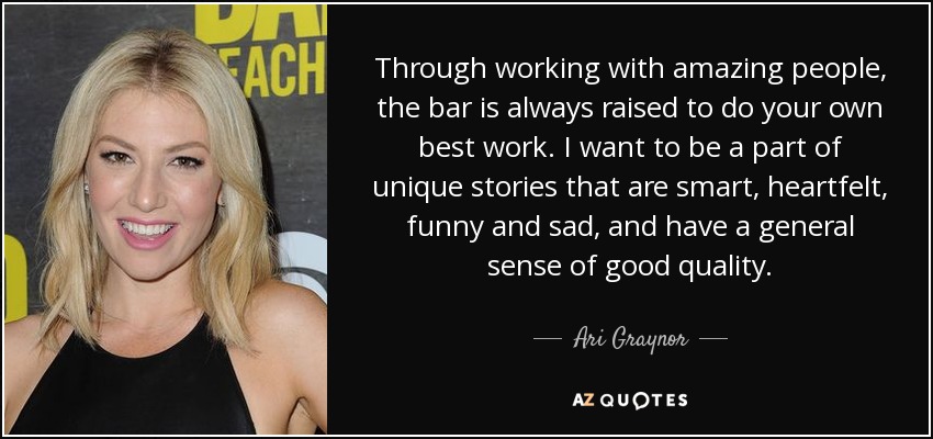 Through working with amazing people, the bar is always raised to do your own best work. I want to be a part of unique stories that are smart, heartfelt, funny and sad, and have a general sense of good quality. - Ari Graynor