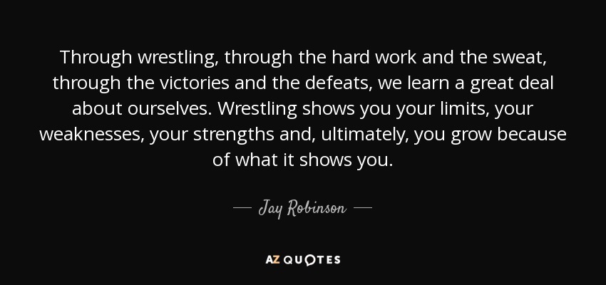 Through wrestling, through the hard work and the sweat, through the victories and the defeats, we learn a great deal about ourselves. Wrestling shows you your limits, your weaknesses, your strengths and, ultimately, you grow because of what it shows you. - Jay Robinson