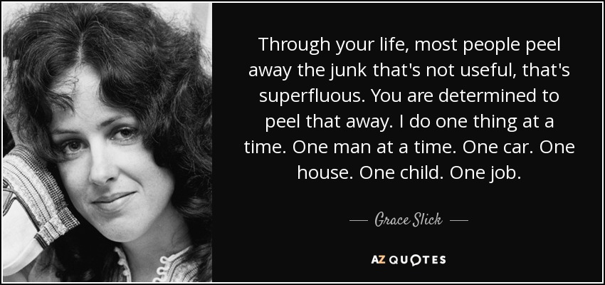 Through your life, most people peel away the junk that's not useful, that's superfluous. You are determined to peel that away. I do one thing at a time. One man at a time. One car. One house. One child. One job. - Grace Slick