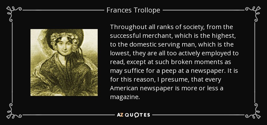 Throughout all ranks of society, from the successful merchant, which is the highest, to the domestic serving man, which is the lowest, they are all too actively employed to read, except at such broken moments as may suffice for a peep at a newspaper. It is for this reason, I presume, that every American newspaper is more or less a magazine. - Frances Trollope
