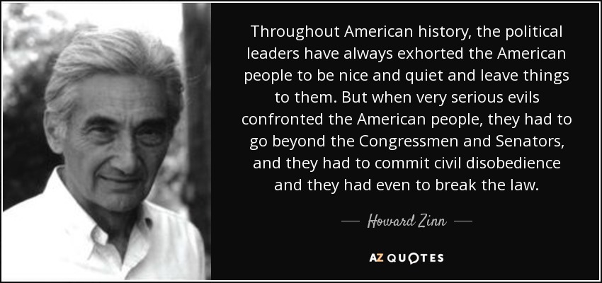 Throughout American history, the political leaders have always exhorted the American people to be nice and quiet and leave things to them. But when very serious evils confronted the American people, they had to go beyond the Congressmen and Senators, and they had to commit civil disobedience and they had even to break the law. - Howard Zinn