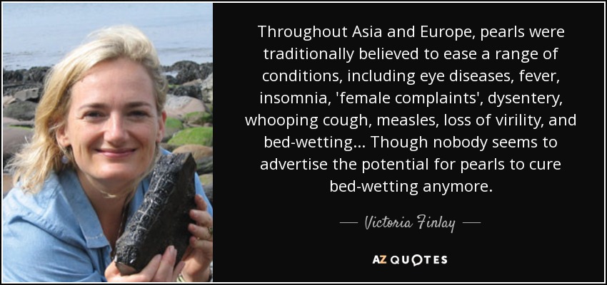 Throughout Asia and Europe, pearls were traditionally believed to ease a range of conditions, including eye diseases, fever, insomnia, 'female complaints', dysentery, whooping cough, measles, loss of virility, and bed-wetting ... Though nobody seems to advertise the potential for pearls to cure bed-wetting anymore. - Victoria Finlay