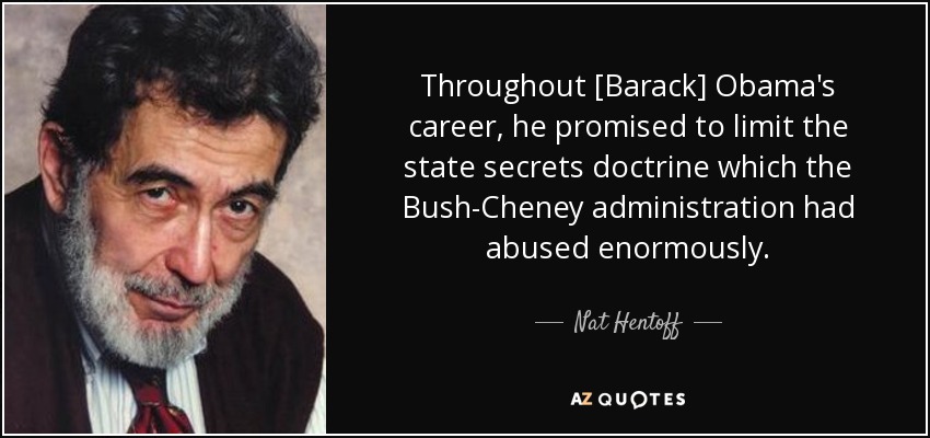 Throughout [Barack] Obama's career, he promised to limit the state secrets doctrine which the Bush-Cheney administration had abused enormously. - Nat Hentoff
