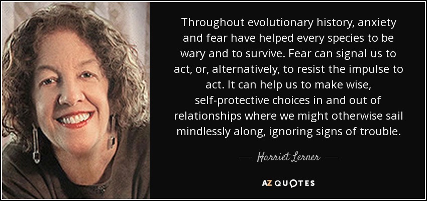 Throughout evolutionary history, anxiety and fear have helped every species to be wary and to survive. Fear can signal us to act, or, alternatively, to resist the impulse to act. It can help us to make wise, self-protective choices in and out of relationships where we might otherwise sail mindlessly along, ignoring signs of trouble. - Harriet Lerner