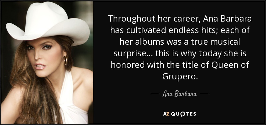 Throughout her career, Ana Barbara has cultivated endless hits; each of her albums was a true musical surprise... this is why today she is honored with the title of Queen of Grupero. - Ana Barbara