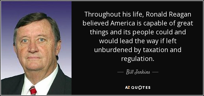 Throughout his life, Ronald Reagan believed America is capable of great things and its people could and would lead the way if left unburdened by taxation and regulation. - Bill Jenkins