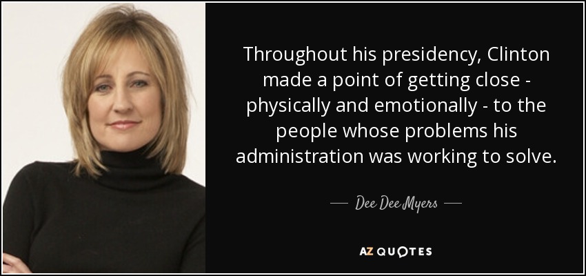 Throughout his presidency, Clinton made a point of getting close - physically and emotionally - to the people whose problems his administration was working to solve. - Dee Dee Myers
