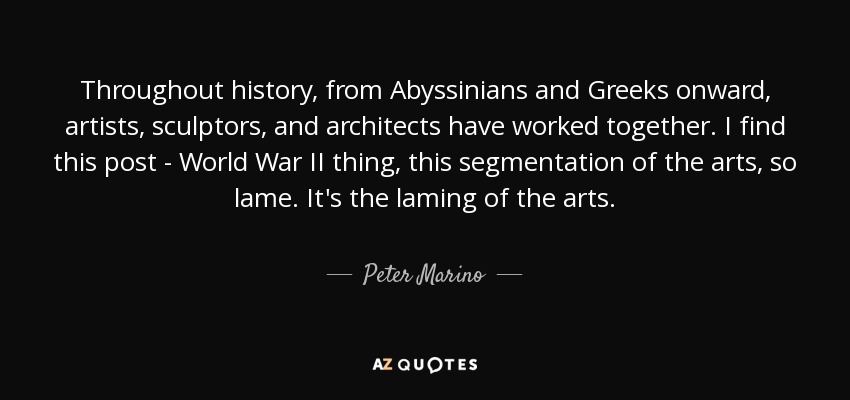 Throughout history, from Abyssinians and Greeks onward, artists, sculptors, and architects have worked together. I find this post - World War II thing, this segmentation of the arts, so lame. It's the laming of the arts. - Peter Marino
