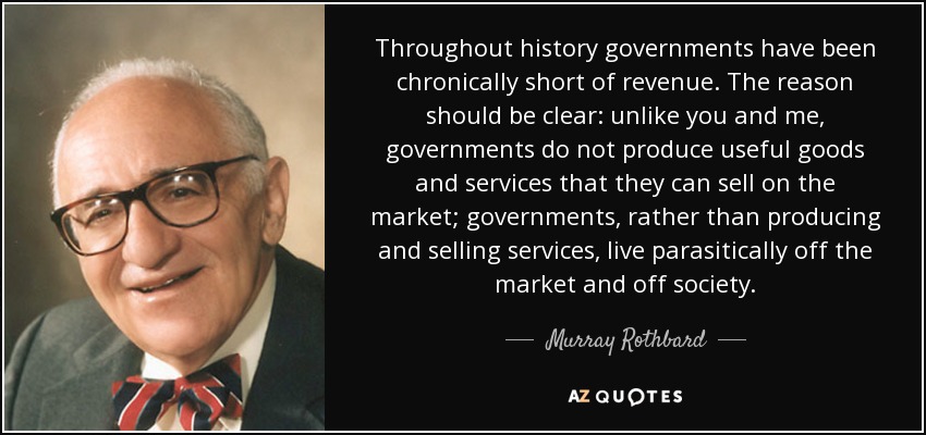 Throughout history governments have been chronically short of revenue. The reason should be clear: unlike you and me, governments do not produce useful goods and services that they can sell on the market; governments, rather than producing and selling services, live parasitically off the market and off society. - Murray Rothbard