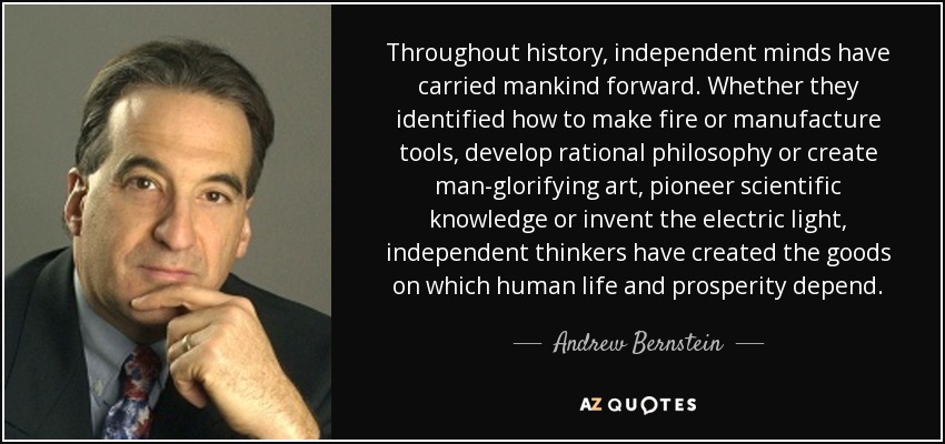 Throughout history, independent minds have carried mankind forward. Whether they identified how to make fire or manufacture tools, develop rational philosophy or create man-glorifying art, pioneer scientific knowledge or invent the electric light, independent thinkers have created the goods on which human life and prosperity depend. - Andrew Bernstein