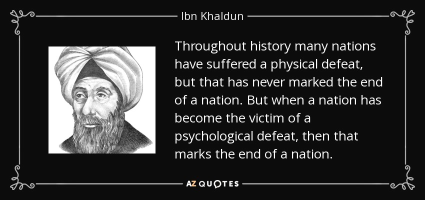 Throughout history many nations have suffered a physical defeat, but that has never marked the end of a nation. But when a nation has become the victim of a psychological defeat, then that marks the end of a nation. - Ibn Khaldun