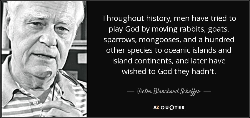 Throughout history, men have tried to play God by moving rabbits, goats, sparrows, mongooses, and a hundred other species to oceanic islands and island continents, and later have wished to God they hadn't. - Victor Blanchard Scheffer