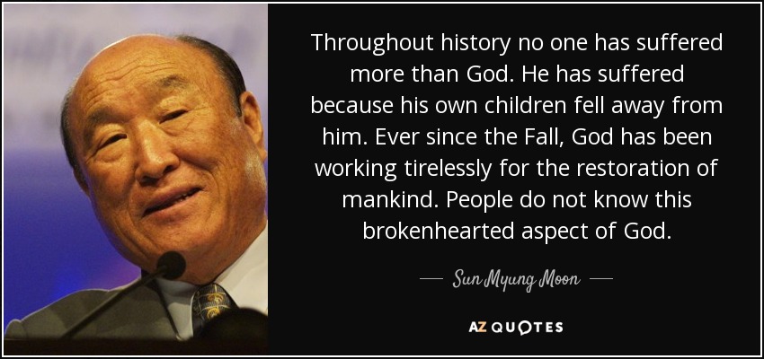 Throughout history no one has suffered more than God. He has suffered because his own children fell away from him. Ever since the Fall, God has been working tirelessly for the restoration of mankind. People do not know this brokenhearted aspect of God. - Sun Myung Moon