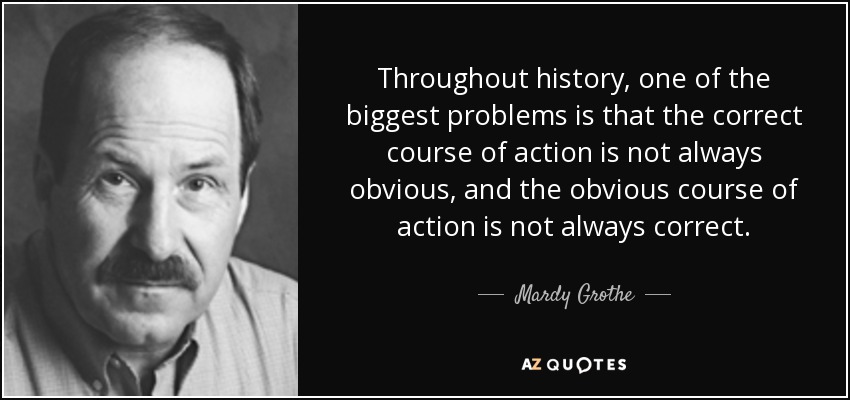 Throughout history, one of the biggest problems is that the correct course of action is not always obvious, and the obvious course of action is not always correct. - Mardy Grothe