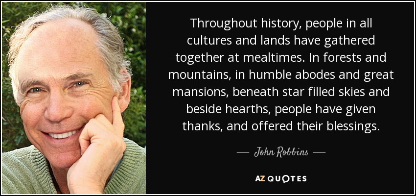 Throughout history, people in all cultures and lands have gathered together at mealtimes. In forests and mountains, in humble abodes and great mansions, beneath star filled skies and beside hearths, people have given thanks, and offered their blessings. - John Robbins