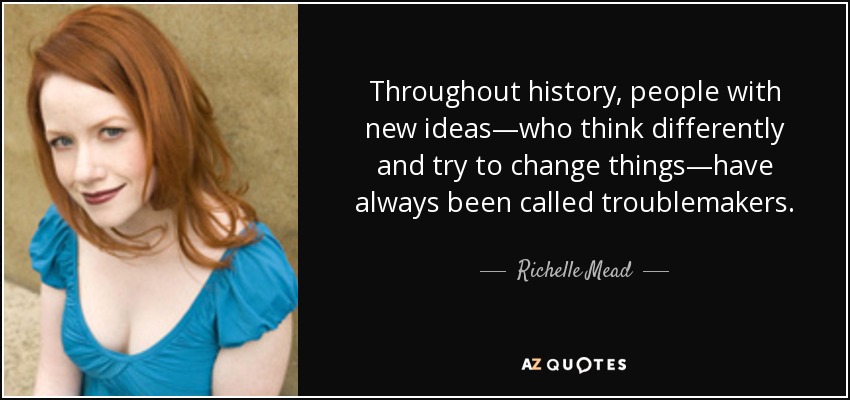 Throughout history, people with new ideas—who think differently and try to change things—have always been called troublemakers. - Richelle Mead
