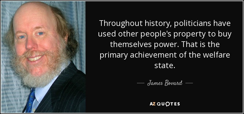 Throughout history, politicians have used other people's property to buy themselves power. That is the primary achievement of the welfare state. - James Bovard