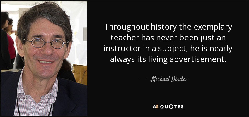 Throughout history the exemplary teacher has never been just an instructor in a subject; he is nearly always its living advertisement. - Michael Dirda