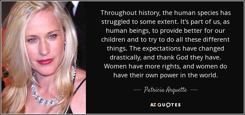 Throughout history, the human species has struggled to some extent. It's part of us, as human beings, to provide better for our children and to try to do all these different things. The expectations have changed drastically, and thank God they have. Women have more rights, and women do have their own power in the world. - Patricia Arquette