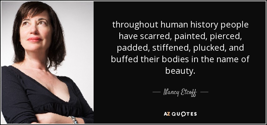 throughout human history people have scarred, painted, pierced, padded, stiffened, plucked, and buffed their bodies in the name of beauty. - Nancy Etcoff