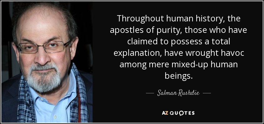 Throughout human history, the apostles of purity, those who have claimed to possess a total explanation, have wrought havoc among mere mixed-up human beings. - Salman Rushdie