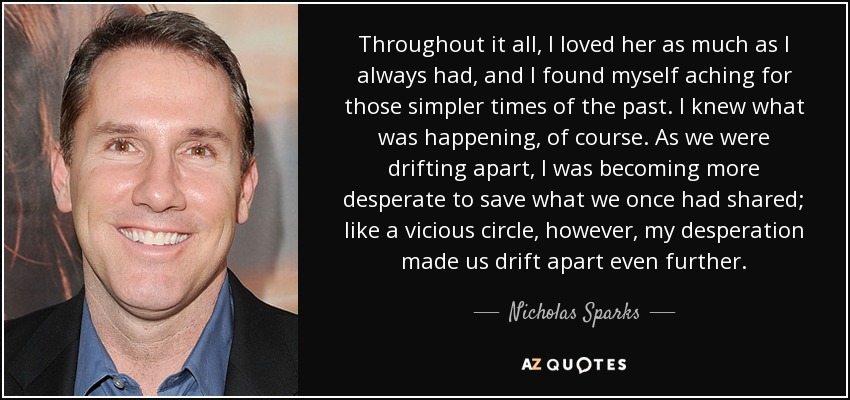 Throughout it all, I loved her as much as I always had, and I found myself aching for those simpler times of the past. I knew what was happening, of course. As we were drifting apart, I was becoming more desperate to save what we once had shared; like a vicious circle, however, my desperation made us drift apart even further. - Nicholas Sparks