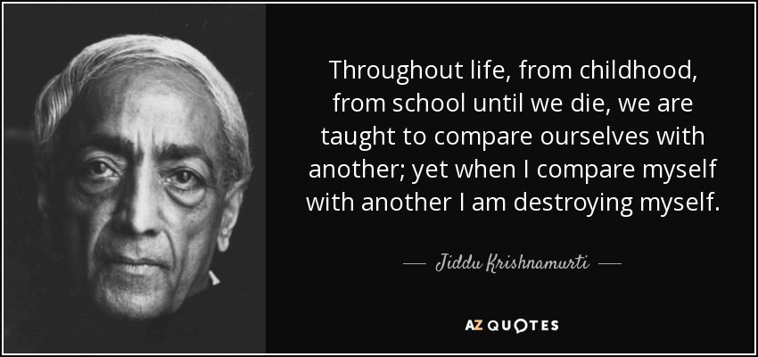 Throughout life, from childhood, from school until we die, we are taught to compare ourselves with another; yet when I compare myself with another I am destroying myself. - Jiddu Krishnamurti