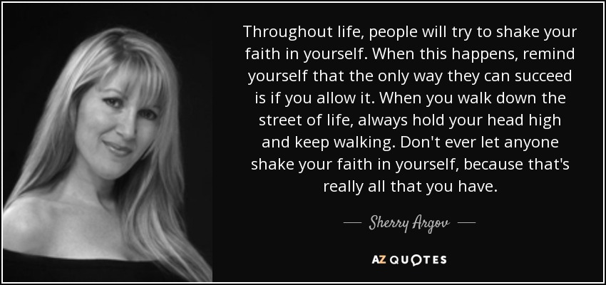 Throughout life, people will try to shake your faith in yourself. When this happens, remind yourself that the only way they can succeed is if you allow it. When you walk down the street of life, always hold your head high and keep walking. Don't ever let anyone shake your faith in yourself, because that's really all that you have. - Sherry Argov