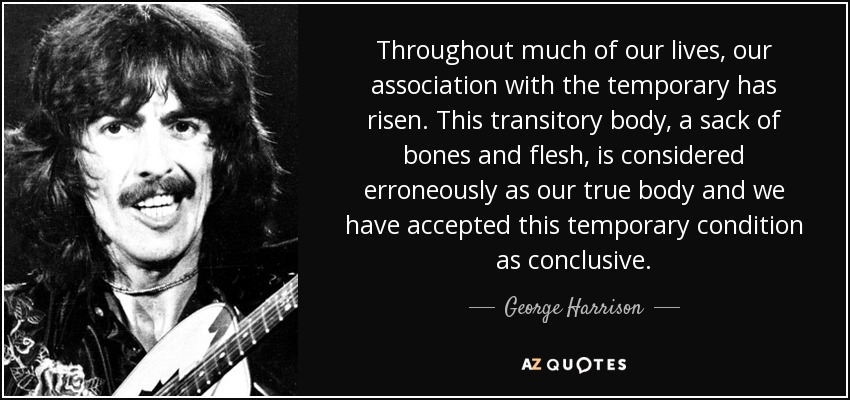 Throughout much of our lives, our association with the temporary has risen. This transitory body, a sack of bones and flesh, is considered erroneously as our true body and we have accepted this temporary condition as conclusive. - George Harrison