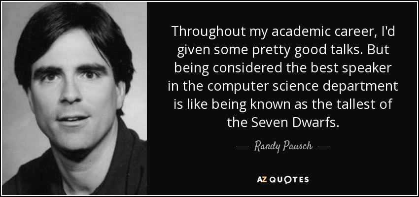 Throughout my academic career, I'd given some pretty good talks. But being considered the best speaker in the computer science department is like being known as the tallest of the Seven Dwarfs. - Randy Pausch