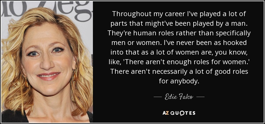 Throughout my career I've played a lot of parts that might've been played by a man. They're human roles rather than specifically men or women. I've never been as hooked into that as a lot of women are, you know, like, 'There aren't enough roles for women.' There aren't necessarily a lot of good roles for anybody. - Edie Falco