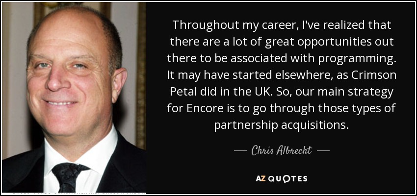Throughout my career, I've realized that there are a lot of great opportunities out there to be associated with programming. It may have started elsewhere, as Crimson Petal did in the UK. So, our main strategy for Encore is to go through those types of partnership acquisitions. - Chris Albrecht