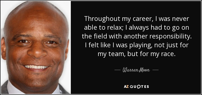 Throughout my career, I was never able to relax; I always had to go on the field with another responsibility. I felt like I was playing, not just for my team, but for my race. - Warren Moon